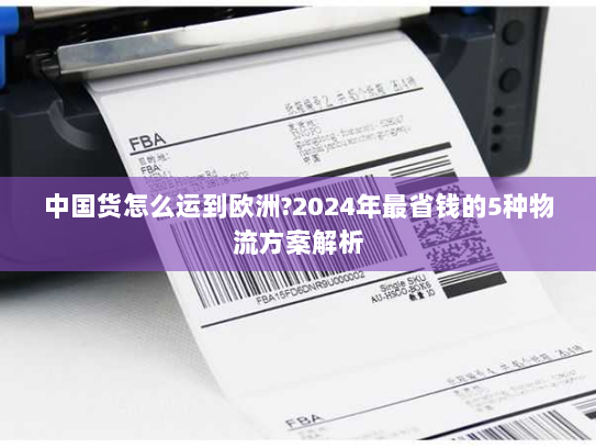 中国货怎么运到欧洲?2024年最省钱的5种物流方案解析 中国货怎么运到欧洲?2024年最省钱的5种物流方案解析
