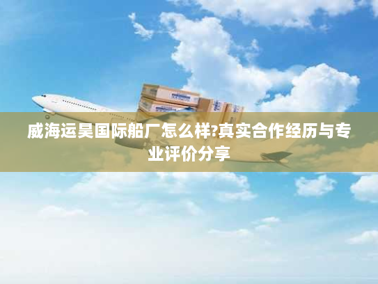 威海运昊国际船厂怎么样?真实合作经历与专业评价分享 威海运昊国际船厂怎么样?真实合作经历与专业评价分享