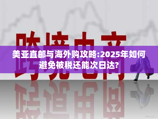 美亚直邮与海外购攻略:2025年如何避免被税还能次日达?
