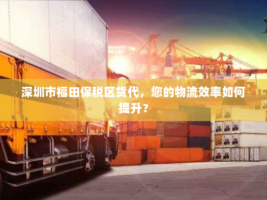 深圳市福田保税区货代，您的物流效率如何提升？