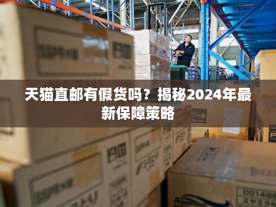天猫直邮有假货吗？揭秘2024年最新保障策略