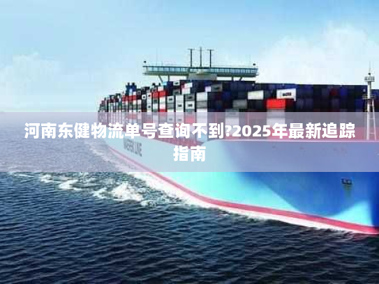 河南东健物流单号查询不到?2025年最新追踪指南 河南东健物流单号查询不到?2025年最新追踪指南