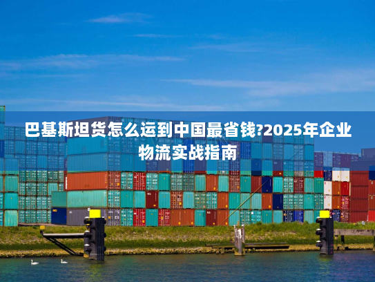 巴基斯坦货怎么运到中国最省钱?2025年企业物流实战指南