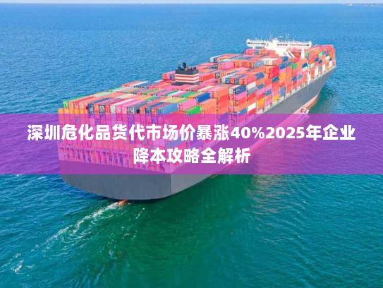 深圳危化品货代市场价暴涨40%2025年企业降本攻略全解析