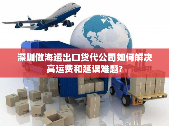 深圳做海运出口货代公司如何解决高运费和延误难题?