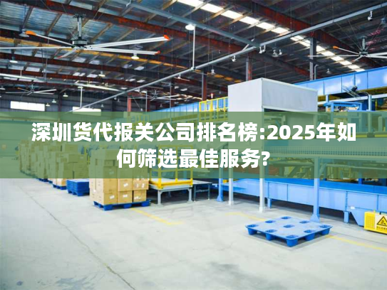 深圳货代报关公司排名榜:2025年如何筛选最佳服务?