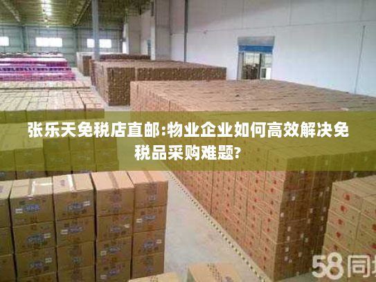 张乐天免税店直邮:物业企业如何高效解决免税品采购难题? 张乐天免税店直邮:物业企业如何高效解决免税品采购难题?