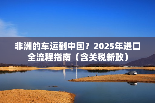 非洲的车运到中国？2025年进口全流程指南（含关税新政）