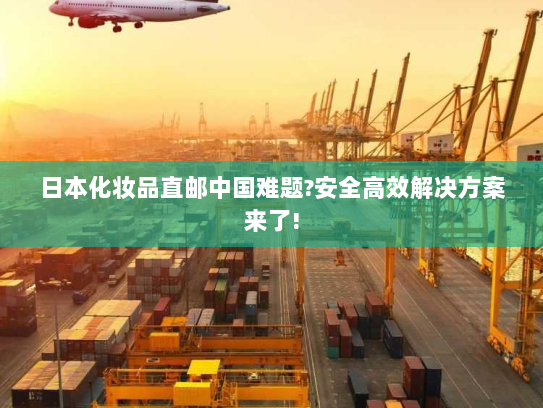 日本化妆品直邮中国难题?安全高效解决方案来了! 日本化妆品直邮中国难题?安全高效解决方案来了!