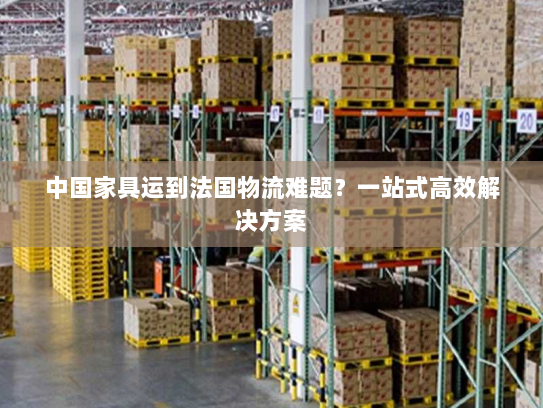 中国家具运到法国物流难题?一站式高效解决方案 中国家具运到法国物流难题?一站式高效解决方案