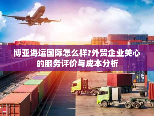 博亚海运国际怎么样?外贸企业关心的服务评价与成本分析