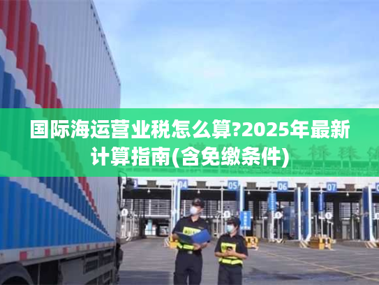 国际海运营业税怎么算?2025年最新计算指南(含免缴条件)