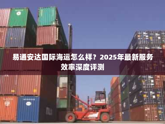易通安达国际海运怎么样?2025年最新服务效率深度评测 易通安达国际海运怎么样?2025年最新服务效率深度评测