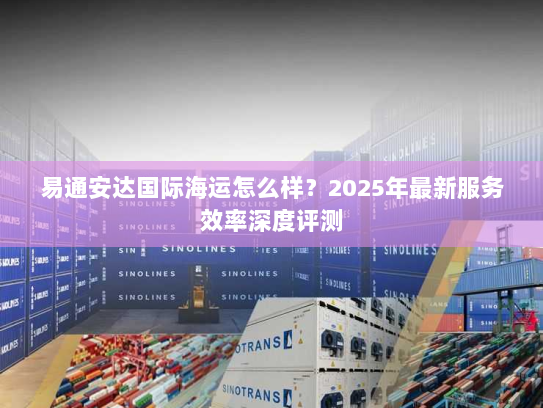 易通安达国际海运怎么样?2025年最新服务效率深度评测 易通安达国际海运怎么样?2025年最新服务效率深度评测