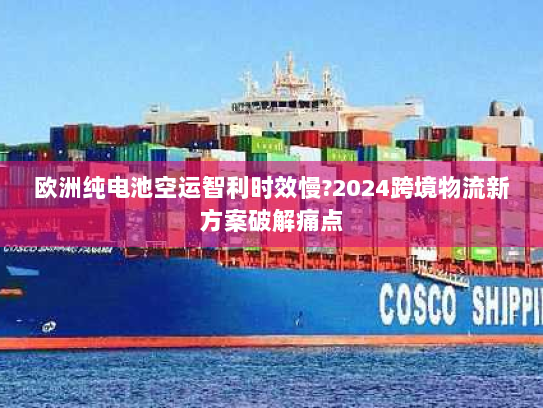 欧洲纯电池空运智利时效慢?2024跨境物流新方案破解痛点 欧洲纯电池空运智利时效慢?2024跨境物流新方案破解痛点