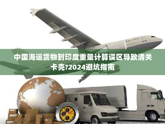 中国海运货物到印度重量计算误区导致清关卡壳?2024避坑指南 中国海运货物到印度重量计算误区导致清关卡壳?2024避坑指南