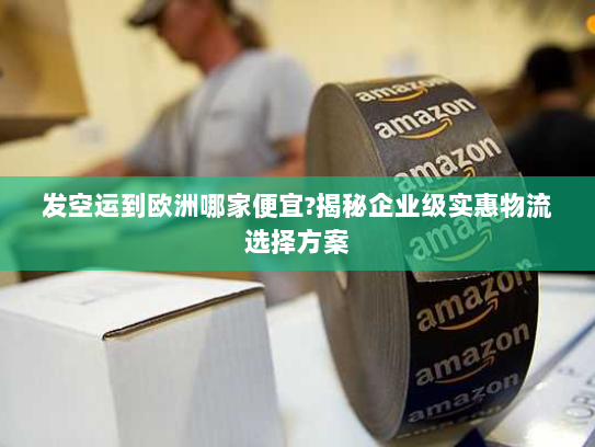 发空运到欧洲哪家便宜?揭秘企业级实惠物流选择方案 发空运到欧洲哪家便宜?揭秘企业级实惠物流选择方案
