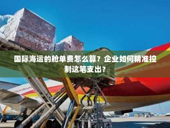 国际海运的舱单费怎么算?企业如何精准控制这笔支出? 国际海运的舱单费怎么算?企业如何精准控制这笔支出?