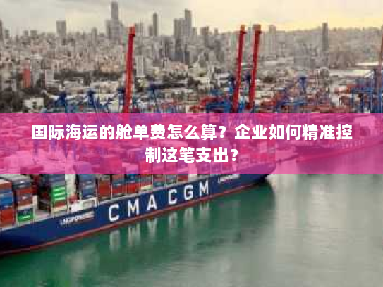 国际海运的舱单费怎么算?企业如何精准控制这笔支出? 国际海运的舱单费怎么算?企业如何精准控制这笔支出?