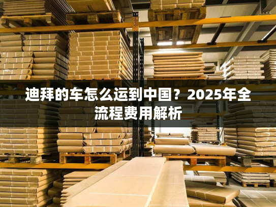 迪拜的车怎么运到中国？2025年全流程费用解析