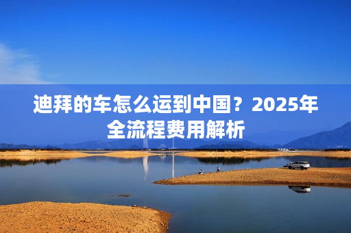 迪拜的车怎么运到中国？2025年全流程费用解析