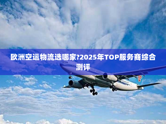 欧洲空运物流选哪家?2025年TOP服务商综合测评