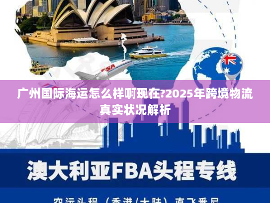 广州国际海运怎么样啊现在?2025年跨境物流真实状况解析 广州国际海运怎么样啊现在?2025年跨境物流真实状况解析