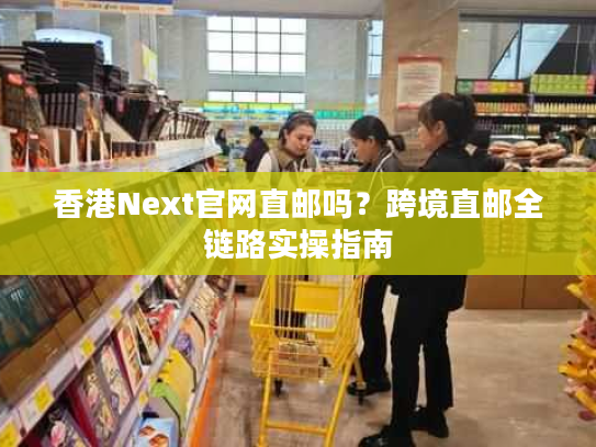 香港Next官网直邮吗？跨境直邮全链路实操指南