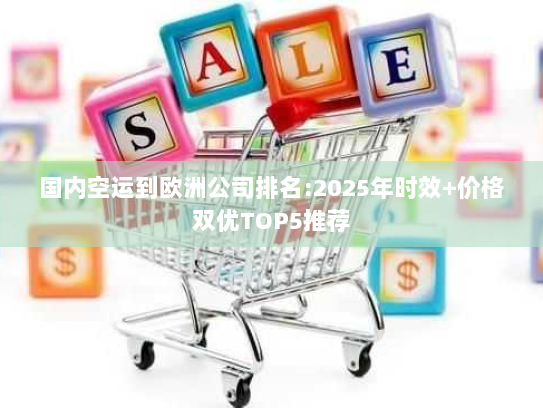 国内空运到欧洲公司排名:2025年时效+价格双优TOP5推荐 国内空运到欧洲公司排名:2025年时效+价格双优TOP5推荐