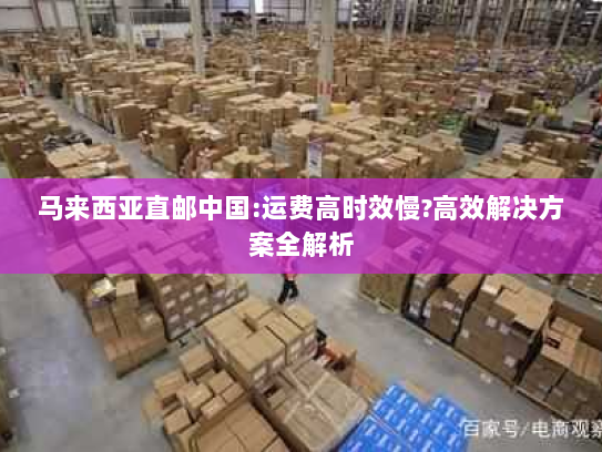 马来西亚直邮中国:运费高时效慢?高效解决方案全解析 马来西亚直邮中国:运费高时效慢?高效解决方案全解析