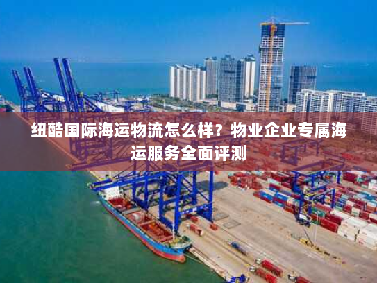 纽酷国际海运物流怎么样?物业企业专属海运服务全面评测 纽酷国际海运物流怎么样?物业企业专属海运服务全面评测