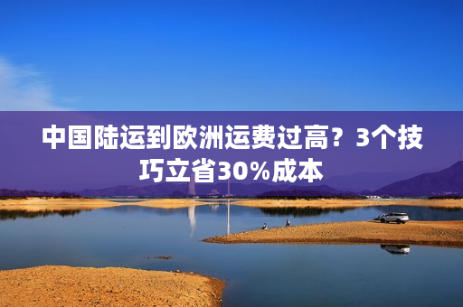 中国陆运到欧洲运费过高？3个技巧立省30%成本