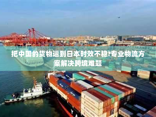 把中国的货物运到日本时效不稳?专业物流方案解决跨境难题 把中国的货物运到日本时效不稳?专业物流方案解决跨境难题