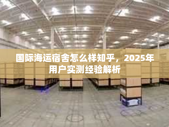 国际海运宿舍怎么样知乎,2025年用户实测经验解析 国际海运宿舍怎么样知乎,2025年用户实测经验解析