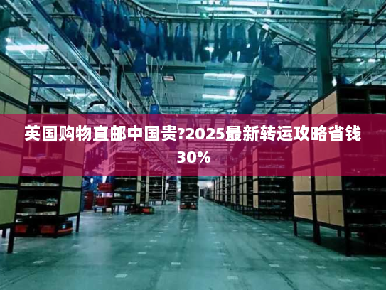 英国购物直邮中国贵?2025最新转运攻略省钱30% 英国购物直邮中国贵?2025最新转运攻略省钱30%