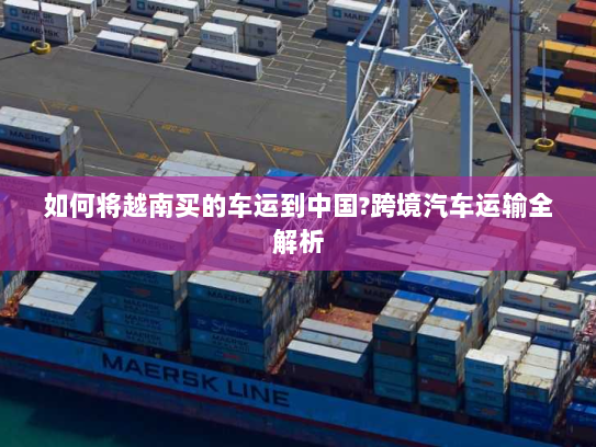 如何将越南买的车运到中国?跨境汽车运输全解析 如何将越南买的车运到中国?跨境汽车运输全解析