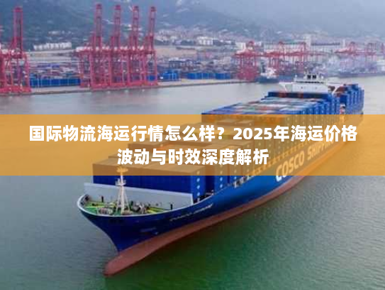 国际物流海运行情怎么样?2025年海运价格波动与时效深度解析 国际物流海运行情怎么样?2025年海运价格波动与时效深度解析