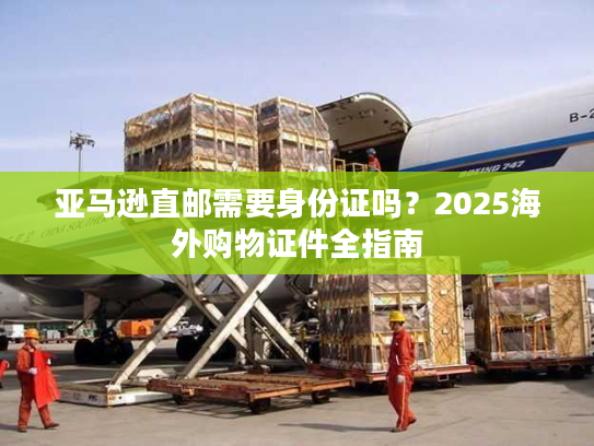 亚马逊直邮需要身份证吗?2025海外购物证件全指南 亚马逊直邮需要身份证吗?2025海外购物证件全指南