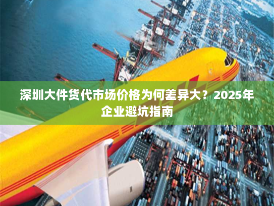 深圳大件货代市场价格为何差异大?2025年企业避坑指南 深圳大件货代市场价格为何差异大?2025年企业避坑指南