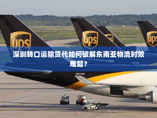 深圳转口运输货代如何破解东南亚物流时效难题? 深圳转口运输货代如何破解东南亚物流时效难题?