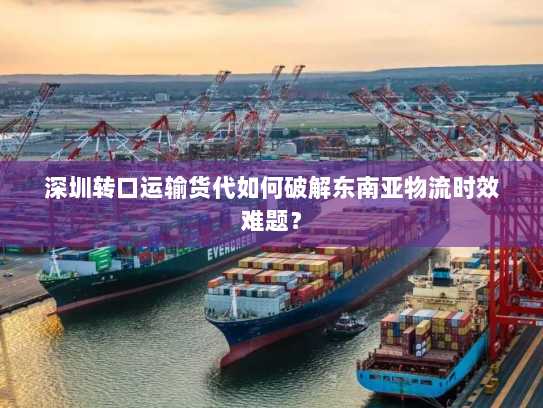 深圳转口运输货代如何破解东南亚物流时效难题? 深圳转口运输货代如何破解东南亚物流时效难题?