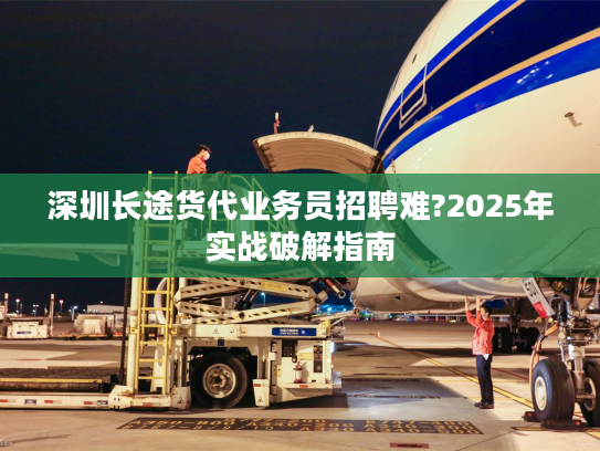 深圳长途货代业务员招聘难?2025年实战破解指南 深圳长途货代业务员招聘难?2025年实战破解指南