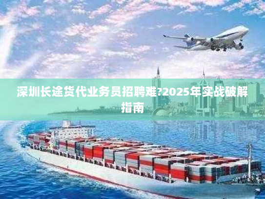 深圳长途货代业务员招聘难?2025年实战破解指南 深圳长途货代业务员招聘难?2025年实战破解指南