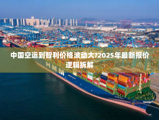 中国空运到智利价格波动大?2025年最新报价逻辑拆解 中国空运到智利价格波动大?2025年最新报价逻辑拆解