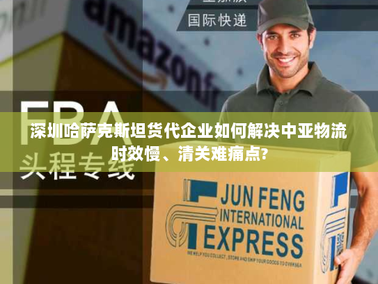 深圳哈萨克斯坦货代企业如何解决中亚物流时效慢、清关难痛点? 深圳哈萨克斯坦货代企业如何解决中亚物流时效慢、清关难痛点?
