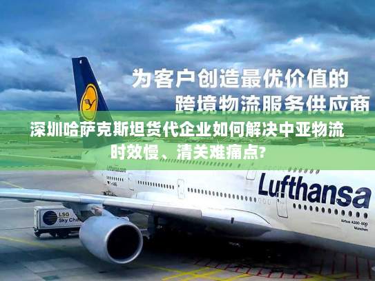 深圳哈萨克斯坦货代企业如何解决中亚物流时效慢、清关难痛点? 深圳哈萨克斯坦货代企业如何解决中亚物流时效慢、清关难痛点?