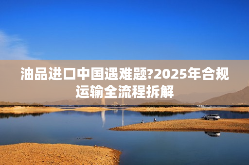 油品进口中国遇难题?2025年合规运输全流程拆解