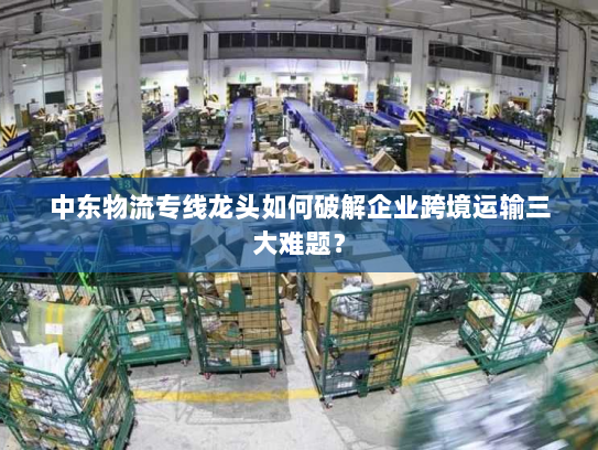 中东物流专线龙头如何破解企业跨境运输三大难题? 中东物流专线龙头如何破解企业跨境运输三大难题?