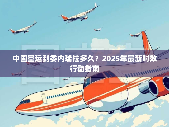 中国空运到委内瑞拉多久？2025年最新时效行动指南