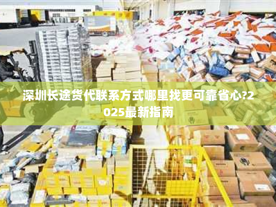 深圳长途货代联系方式哪里找更可靠省心?2025最新指南 深圳长途货代联系方式哪里找更可靠省心?2025最新指南